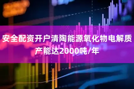 安全配资开户清陶能源氧化物电解质产能达2000吨/年