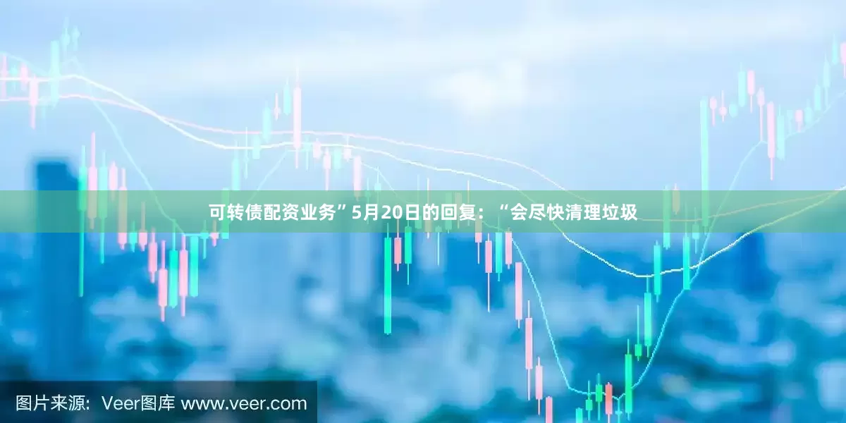 可转债配资业务”5月20日的回复：“会尽快清理垃圾