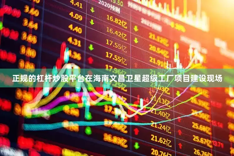正规的杠杆炒股平台在海南文昌卫星超级工厂项目建设现场