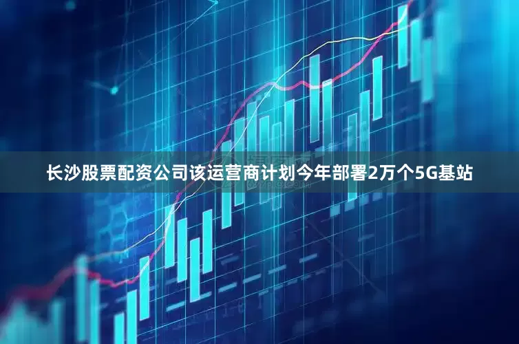 长沙股票配资公司该运营商计划今年部署2万个5G基站
