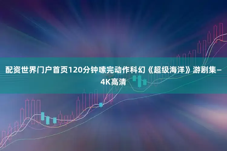 配资世界门户首页120分钟嗦完动作科幻《超级海洋》游剧集—4K高清