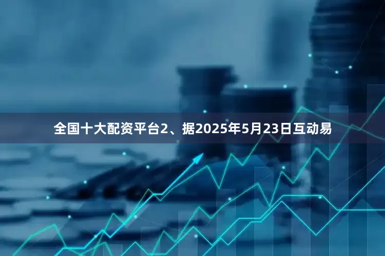 全国十大配资平台2、据2025年5月23日互动易