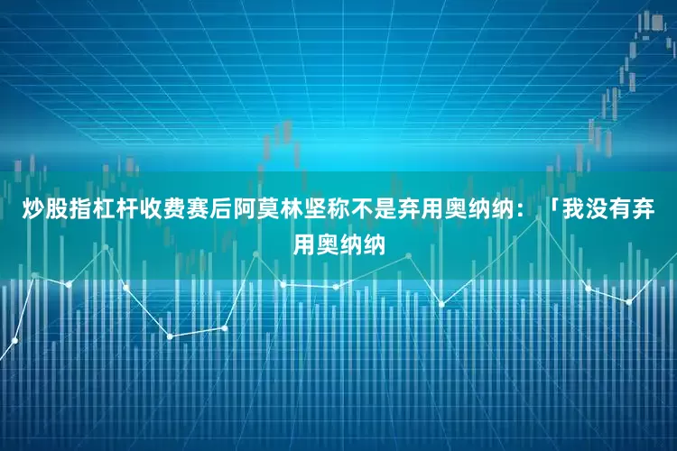 炒股指杠杆收费赛后阿莫林坚称不是弃用奥纳纳：「我没有弃用奥纳纳