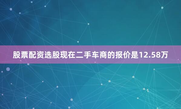 股票配资选股现在二手车商的报价是12.58万