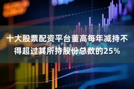 十大股票配资平台董高每年减持不得超过其所持股份总数的25%