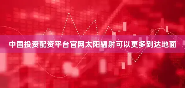 中国投资配资平台官网太阳辐射可以更多到达地面