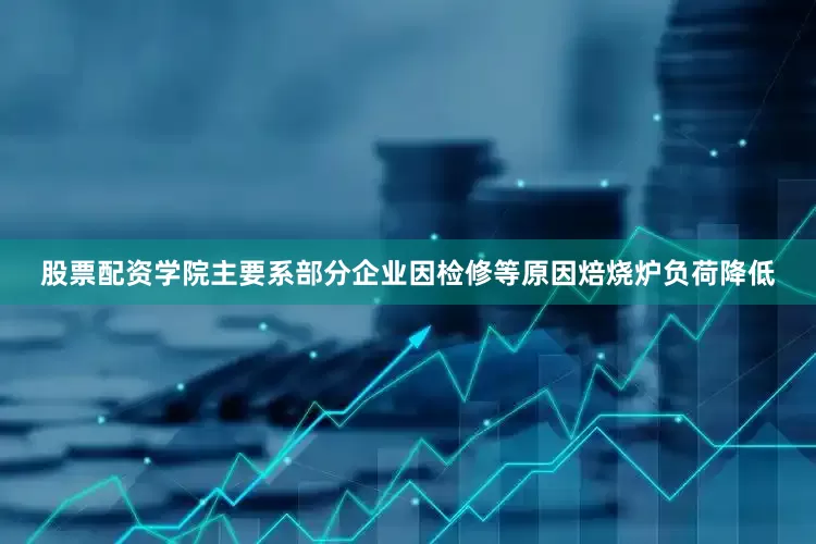 股票配资学院主要系部分企业因检修等原因焙烧炉负荷降低