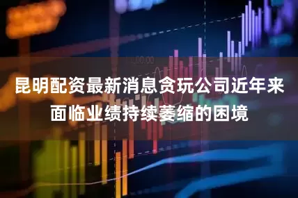 昆明配资最新消息贪玩公司近年来面临业绩持续萎缩的困境