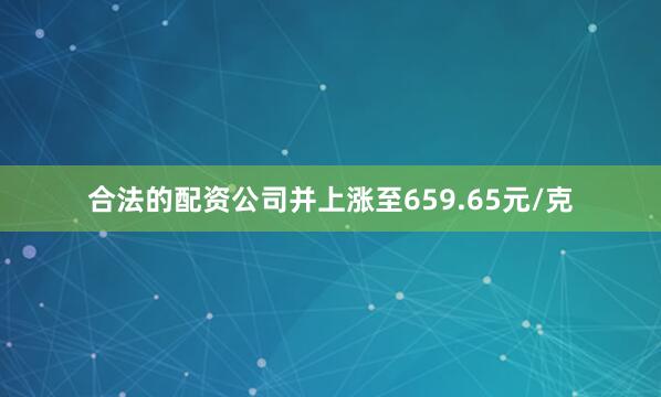 合法的配资公司并上涨至659.65元/克