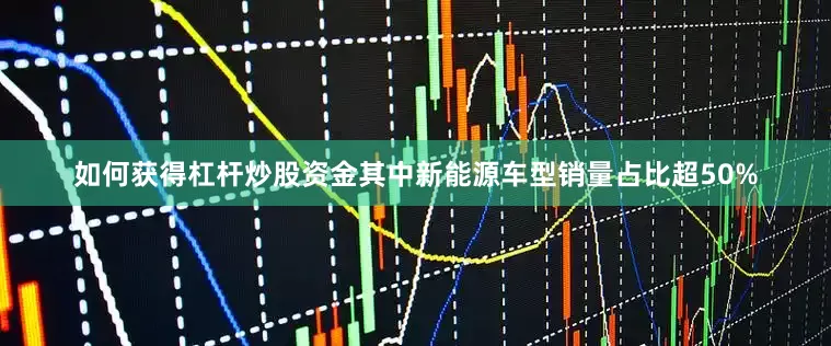 如何获得杠杆炒股资金其中新能源车型销量占比超50%